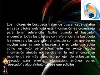 Los motores de búsqueda tratan de buscar cada palabra
en cada página web toda esta información es organizada
para tener referencias fáciles cuando el buscador
encuentra todas las páginas con referencia a la búsqueda
las muestra y las que salen al principio son las que tienen
muchas páginas web enlazadas a ellas cada una actúa
como un voto pero actualmente ya existe mucha
información abecés no verídica en la red entonces se
recomienda ser más específico por ejemplo si buscas un
pescado para eliminar información errónea pones
“pescado” y algo atributo del pez que solicitas.
 