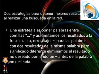 Dos estrategias para obtener mejores resultados
al realizar una búsqueda en la red.
• Una estrategia es poner palabras entre
comillas “…” y así limitamos los resultados a la
frase exacta, otro atajo es para las palabras
con dos resultados de la misma palabra pero
significado diferente eliminamos el resultado
no deseado poniendo un – antes de la palabra
no deseada.
 