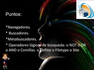 Puntos:
*Navegadores.
* Buscadores.
*Metabuscadores.
* Operadores lógicos de búsqueda: o NOT o OR
o AND o Comillas. o Define o Filetype o Site
 