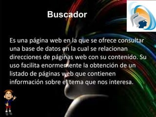 Buscador
Es una página web en la que se ofrece consultar
una base de datos en la cual se relacionan
direcciones de páginas web con su contenido. Su
uso facilita enormemente la obtención de un
listado de páginas web que contienen
información sobre el tema que nos interesa.
 