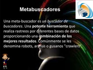 Metabuscadores
Una meta-buscador es un buscador de
buscadores. Una potente herramienta que
realiza rastreos por diferentes bases de datos
proporcionando una combinación de los
mejores resultados. Comúnmente se les
denomina robots, arañas o gusanos "crawlers".
 