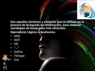 Son aquellos términos y símbolos que se utilizan en el
proceso de búsqueda de información, para elaborar
estrategias de búsquedas más eficientes.
Operadores Lógicos o booleanos.
• AND
• NOT
• OR
• “…”
• Define
• Filetype
• Site
 