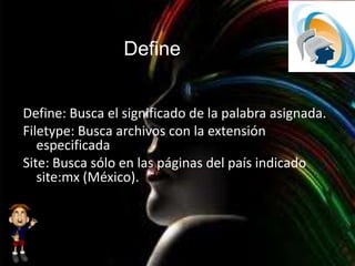 Define
Define: Busca el significado de la palabra asignada.
Filetype: Busca archivos con la extensión
especificada
Site: Busca sólo en las páginas del país indicado
site:mx (México).
 