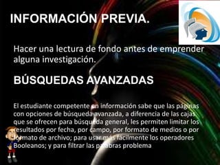 INFORMACIÓN PREVIA.
Hacer una lectura de fondo antes de emprender
alguna investigación.
El estudiante competente en información sabe que las páginas
con opciones de búsqueda avanzada, a diferencia de las cajas
que se ofrecen para búsqueda general, les permiten limitar los
resultados por fecha, por campo, por formato de medios o por
formato de archivo; para usar más fácilmente los operadores
Booleanos; y para filtrar las palabras problema
BÚSQUEDAS AVANZADAS
 