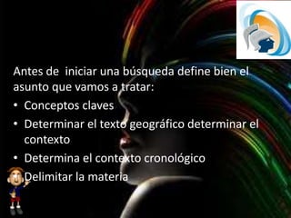 Antes de iniciar una búsqueda define bien el
asunto que vamos a tratar:
• Conceptos claves
• Determinar el texto geográfico determinar el
contexto
• Determina el contexto cronológico
• Delimitar la materia
 