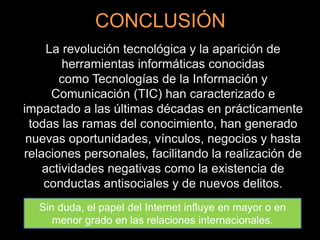 CONCLUSIÓN
La revolución tecnológica y la aparición de
herramientas informáticas conocidas
como Tecnologías de la Información y
Comunicación (TIC) han caracterizado e
impactado a las últimas décadas en prácticamente
todas las ramas del conocimiento, han generado
nuevas oportunidades, vínculos, negocios y hasta
relaciones personales, facilitando la realización de
actividades negativas como la existencia de
conductas antisociales y de nuevos delitos.
Sin duda, el papel del Internet influye en mayor o en
menor grado en las relaciones internacionales.
 
