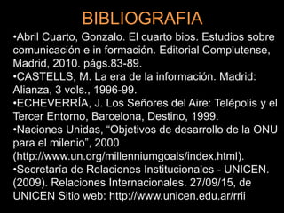 BIBLIOGRAFIA
•Abril Cuarto, Gonzalo. El cuarto bios. Estudios sobre
comunicación e in formación. Editorial Complutense,
Madrid, 2010. págs.83-89.
•CASTELLS, M. La era de la información. Madrid:
Alianza, 3 vols., 1996-99.
•ECHEVERRÍA, J. Los Señores del Aire: Telépolis y el
Tercer Entorno, Barcelona, Destino, 1999.
•Naciones Unidas, “Objetivos de desarrollo de la ONU
para el milenio”, 2000
(http://www.un.org/millenniumgoals/index.html).
•Secretaría de Relaciones Institucionales - UNICEN.
(2009). Relaciones Internacionales. 27/09/15, de
UNICEN Sitio web: http://www.unicen.edu.ar/rrii
 