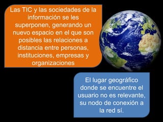 Las TIC y las sociedades de la
información se les
superponen, generando un
nuevo espacio en el que son
posibles las relaciones a
distancia entre personas,
instituciones, empresas y
organizaciones
El lugar geográfico
donde se encuentre el
usuario no es relevante,
su nodo de conexión a
la red sí.
 