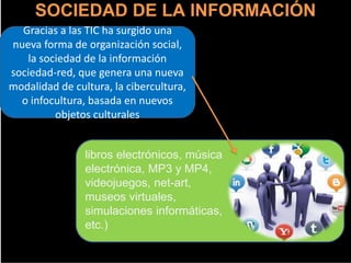 SOCIEDAD DE LA INFORMACIÓN
Gracias a las TIC ha surgido una
nueva forma de organización social,
la sociedad de la información
sociedad-red, que genera una nueva
modalidad de cultura, la cibercultura,
o infocultura, basada en nuevos
objetos culturales
libros electrónicos, música
electrónica, MP3 y MP4,
videojuegos, net-art,
museos virtuales,
simulaciones informáticas,
etc.)
 