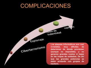 COMPLICACIONES
Los ataques informáticos son casi
invisibles, muy difíciles de
determinar de dónde provienen
(aunque no imposible), y no
generan grandes costos ni bajas
en las tropas de soldados. De ahí
que las grandes potencias se
estén armando con grupos de
hackers.
 