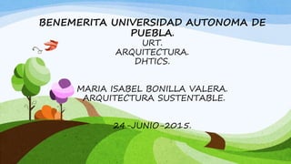BENEMERITA UNIVERSIDAD AUTONOMA DE
PUEBLA.
URT.
ARQUITECTURA.
DHTICS.
MARIA ISABEL BONILLA VALERA.
ARQUITECTURA SUSTENTABLE.
24-JUNIO-2015.
 