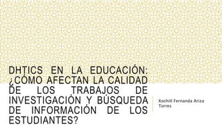 DHTICS EN LA EDUCACIÓN:
¿CÓMO AFECTAN LA CALIDAD
DE LOS TRABAJOS DE
INVESTIGACIÓN Y BÚSQUEDA
DE INFORMACIÓN DE LOS
ESTUDIANTES?
Xochitl Fernanda Ariza
Torres
 