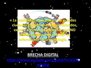 ” 
“ 
« La realidad es, que aún en las grandes 
ciudades y países mas industrializados, 
existen zonas de la sociedad que NO 
tienen alcance a las ofertas de 
información & la tecnología. « 
BRECHA DIGITAL 
https://www.youtube.com/watch?v=jxV3E 
w2sjOg 

