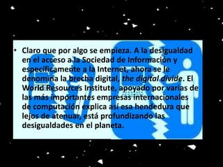 • Claro que por algo se empieza. A la desigualdad 
en el acceso a la Sociedad de Información y 
específicamente a la Internet, ahora se le 
denomina la brecha digital, the digital divide. El 
World Resources Institute, apoyado por varias de 
las más importantes empresas internacionales 
de computación explica así esa hendedura que 
lejos de atenuar, está profundizando las 
desigualdades en el planeta. 
 