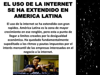 EL USO DE LA INTERNET 
SE HA EXTENDIDO EN 
AMERICA LATINA 
El uso de la internet se ha extendido con gran 
rapidez. América Latina es la zona de mayor 
crecimiento en ese renglón, pero esta a punto de 
llegar a limites creados por la desigualdad 
económica. Ha quedado fundamentalmente 
supeditado a los ritmos y pautas impuestos por el 
interés mercantil de las empresas interesadas en el 
negocio a la internet. 
 