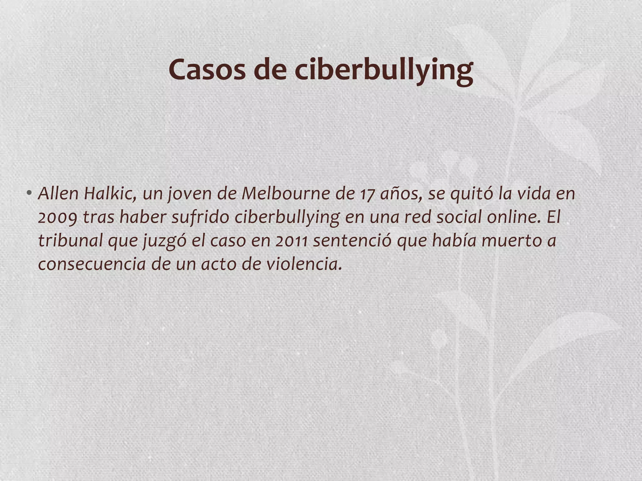Casos de ciberbullying


• Allen Halkic, un joven de Melbourne de 17 años, se quitó la vida en
  2009 tras haber sufrido ciberbullying en una red social online. El
  tribunal que juzgó el caso en 2011 sentenció que había muerto a
  consecuencia de un acto de violencia.
 