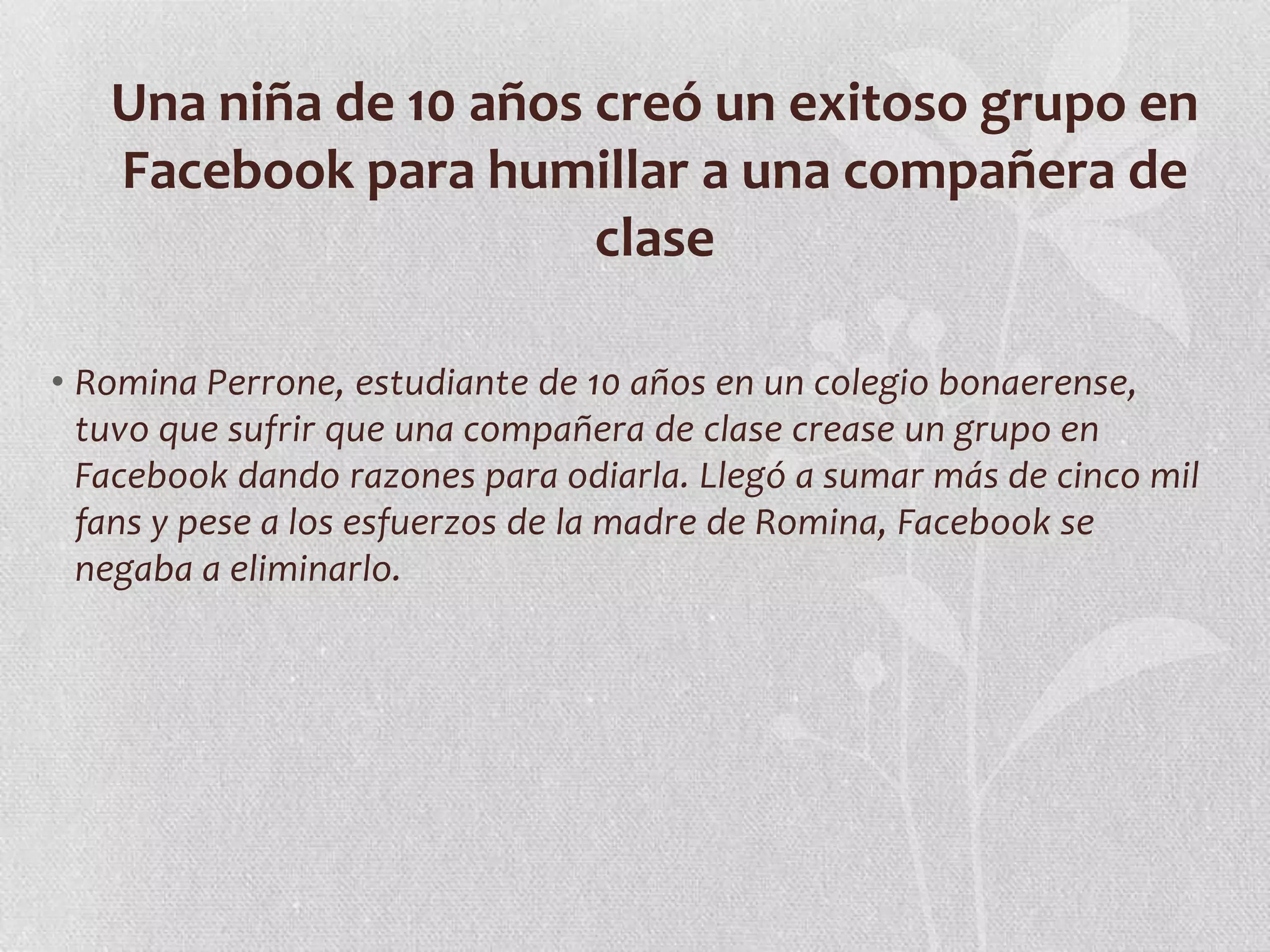 Una niña de 10 años creó un exitoso grupo en
   Facebook para humillar a una compañera de
                       clase

• Romina Perrone, estudiante de 10 años en un colegio bonaerense,
  tuvo que sufrir que una compañera de clase crease un grupo en
  Facebook dando razones para odiarla. Llegó a sumar más de cinco mil
  fans y pese a los esfuerzos de la madre de Romina, Facebook se
  negaba a eliminarlo.
 