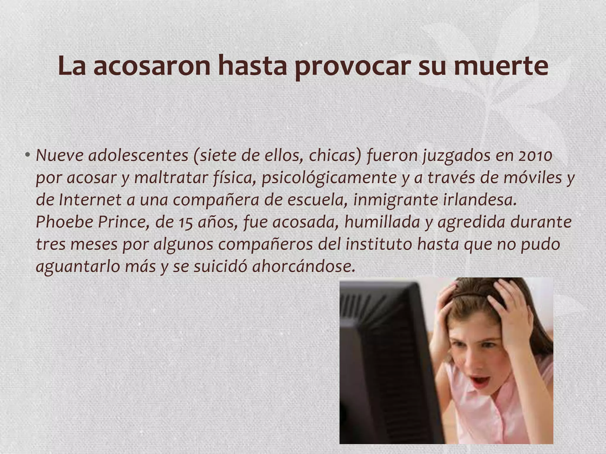 La acosaron hasta provocar su muerte

• Nueve adolescentes (siete de ellos, chicas) fueron juzgados en 2010
  por acosar y maltratar física, psicológicamente y a través de móviles y
  de Internet a una compañera de escuela, inmigrante irlandesa.
  Phoebe Prince, de 15 años, fue acosada, humillada y agredida durante
  tres meses por algunos compañeros del instituto hasta que no pudo
  aguantarlo más y se suicidó ahorcándose.
 