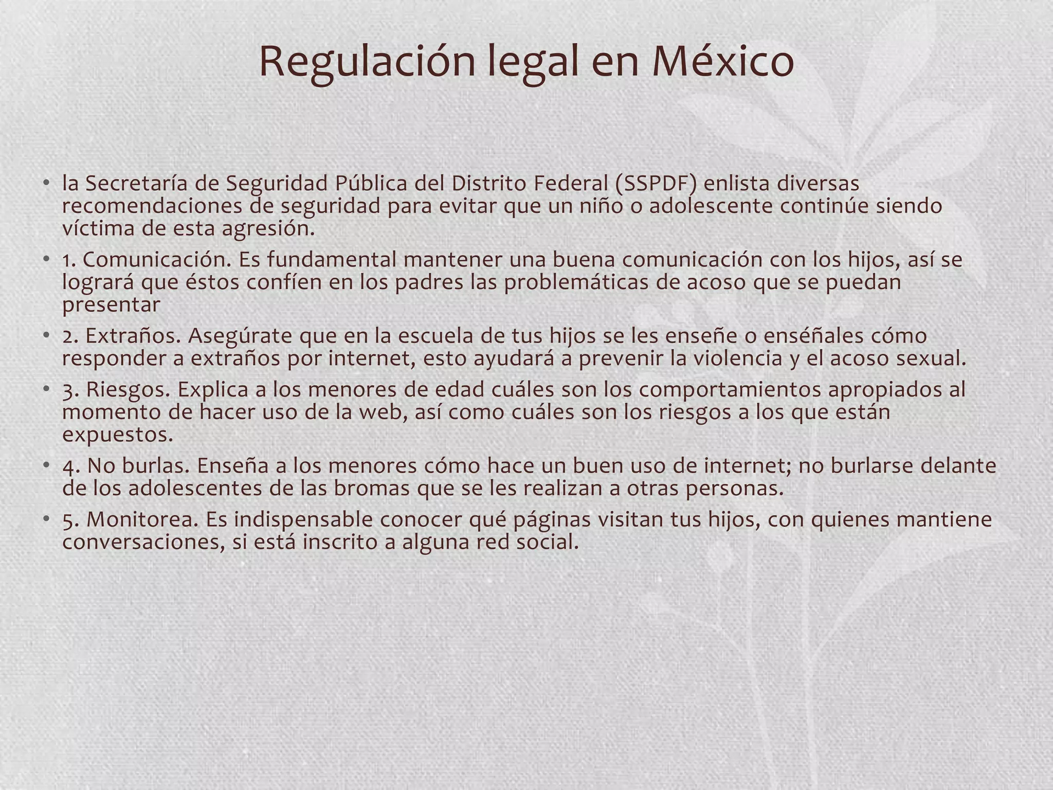 Regulación legal en México

• la Secretaría de Seguridad Pública del Distrito Federal (SSPDF) enlista diversas
  recomendaciones de seguridad para evitar que un niño o adolescente continúe siendo
  víctima de esta agresión. 
• 1. Comunicación. Es fundamental mantener una buena comunicación con los hijos, así se
  logrará que éstos confíen en los padres las problemáticas de acoso que se puedan
  presentar 
• 2. Extraños. Asegúrate que en la escuela de tus hijos se les enseñe o enséñales cómo
  responder a extraños por internet, esto ayudará a prevenir la violencia y el acoso sexual.  
• 3. Riesgos. Explica a los menores de edad cuáles son los comportamientos apropiados al
  momento de hacer uso de la web, así como cuáles son los riesgos a los que están
  expuestos. 
• 4. No burlas. Enseña a los menores cómo hace un buen uso de internet; no burlarse delante
  de los adolescentes de las bromas que se les realizan a otras personas. 
• 5. Monitorea. Es indispensable conocer qué páginas visitan tus hijos, con quienes mantiene
  conversaciones, si está inscrito a alguna red social. 
                                                        
 
