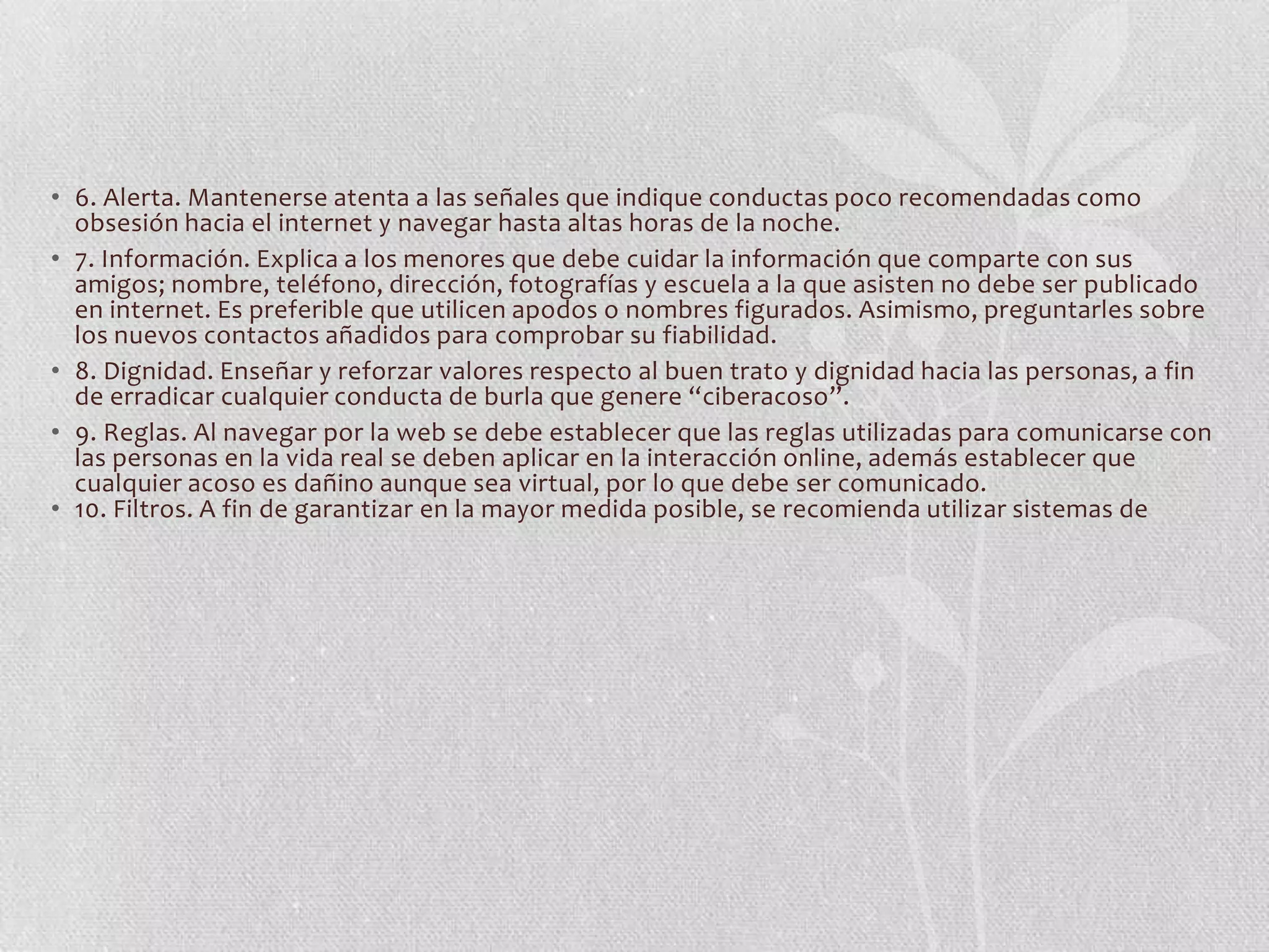 • 6. Alerta. Mantenerse atenta a las señales que indique conductas poco recomendadas como
  obsesión hacia el internet y navegar hasta altas horas de la noche. 
• 7. Información. Explica a los menores que debe cuidar la información que comparte con sus
  amigos; nombre, teléfono, dirección, fotografías y escuela a la que asisten no debe ser publicado
  en internet. Es preferible que utilicen apodos o nombres figurados. Asimismo, preguntarles sobre
  los nuevos contactos añadidos para comprobar su fiabilidad. 
• 8. Dignidad. Enseñar y reforzar valores respecto al buen trato y dignidad hacia las personas, a fin
  de erradicar cualquier conducta de burla que genere “ciberacoso”. 
• 9. Reglas. Al navegar por la web se debe establecer que las reglas utilizadas para comunicarse con
  las personas en la vida real se deben aplicar en la interacción online, además establecer que
  cualquier acoso es dañino aunque sea virtual, por lo que debe ser comunicado. 
• 10. Filtros. A fin de garantizar en la mayor medida posible, se recomienda utilizar sistemas de
 