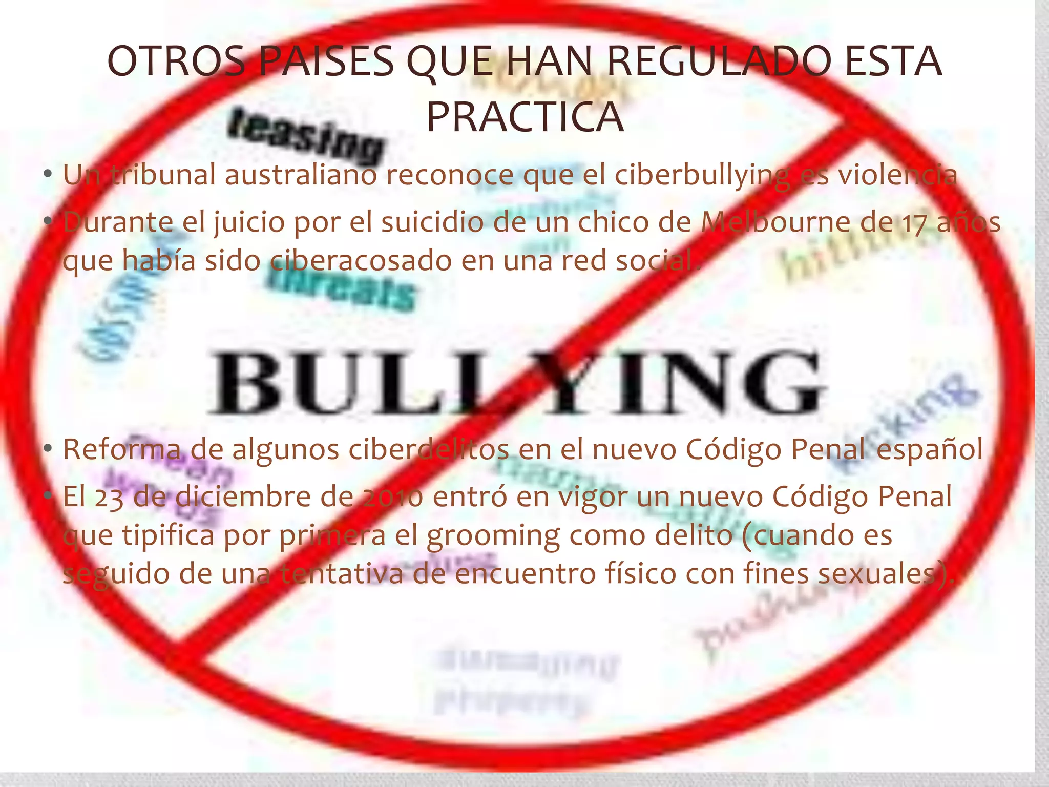 OTROS PAISES QUE HAN REGULADO ESTA
                  PRACTICA
• Un tribunal australiano reconoce que el ciberbullying es violencia
• Durante el juicio por el suicidio de un chico de Melbourne de 17 años
  que había sido ciberacosado en una red social.




• Reforma de algunos ciberdelitos en el nuevo Código Penal español
• El 23 de diciembre de 2010 entró en vigor un nuevo Código Penal
  que tipifica por primera el grooming como delito (cuando es
  seguido de una tentativa de encuentro físico con fines sexuales).
 