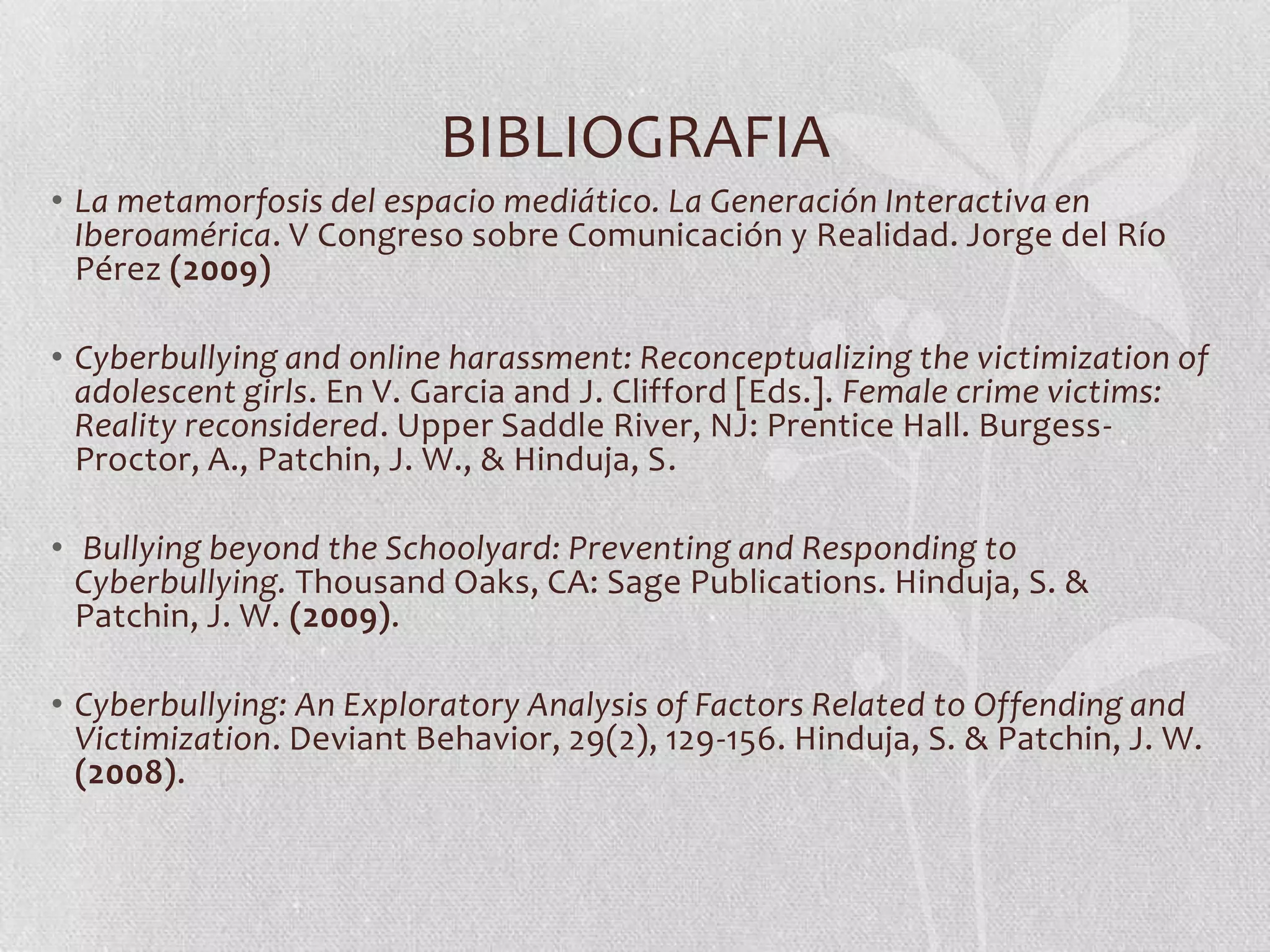 BIBLIOGRAFIA
• La metamorfosis del espacio mediático. La Generación Interactiva en
  Iberoamérica. V Congreso sobre Comunicación y Realidad. Jorge del Río
  Pérez (2009)

• Cyberbullying and online harassment: Reconceptualizing the victimization of
  adolescent girls. En V. Garcia and J. Clifford [Eds.]. Female crime victims:
  Reality reconsidered. Upper Saddle River, NJ: Prentice Hall. Burgess-
  Proctor, A., Patchin, J. W., & Hinduja, S.

• Bullying beyond the Schoolyard: Preventing and Responding to
  Cyberbullying. Thousand Oaks, CA: Sage Publications. Hinduja, S. &
  Patchin, J. W. (2009).

• Cyberbullying: An Exploratory Analysis of Factors Related to Offending and
  Victimization. Deviant Behavior, 29(2), 129-156. Hinduja, S. & Patchin, J. W.
  (2008).
 