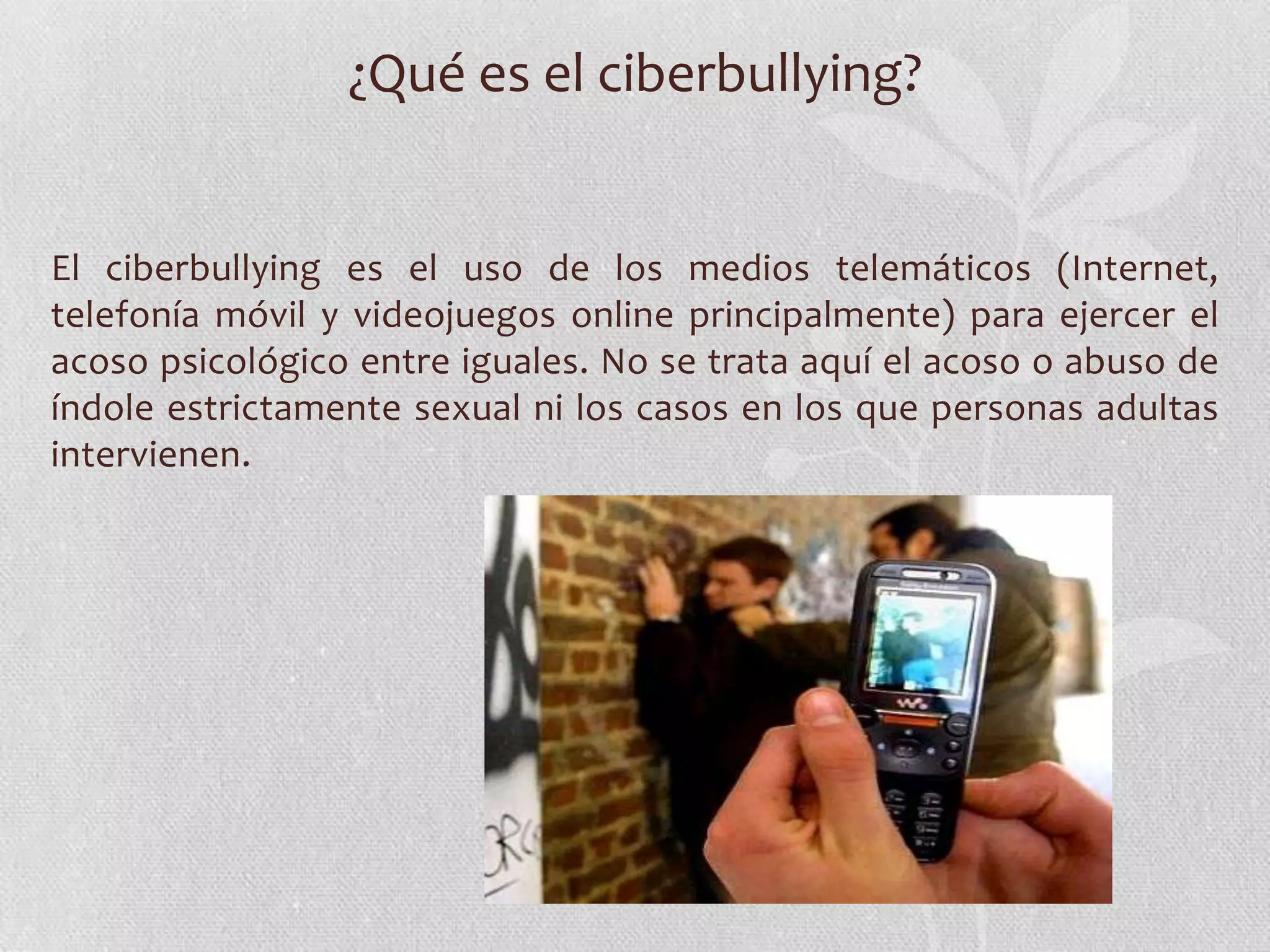 ¿Qué es el ciberbullying?


El ciberbullying es el uso de los medios telemáticos (Internet,
telefonía móvil y videojuegos online principalmente) para ejercer el
acoso psicológico entre iguales. No se trata aquí el acoso o abuso de
índole estrictamente sexual ni los casos en los que personas adultas
intervienen.
 