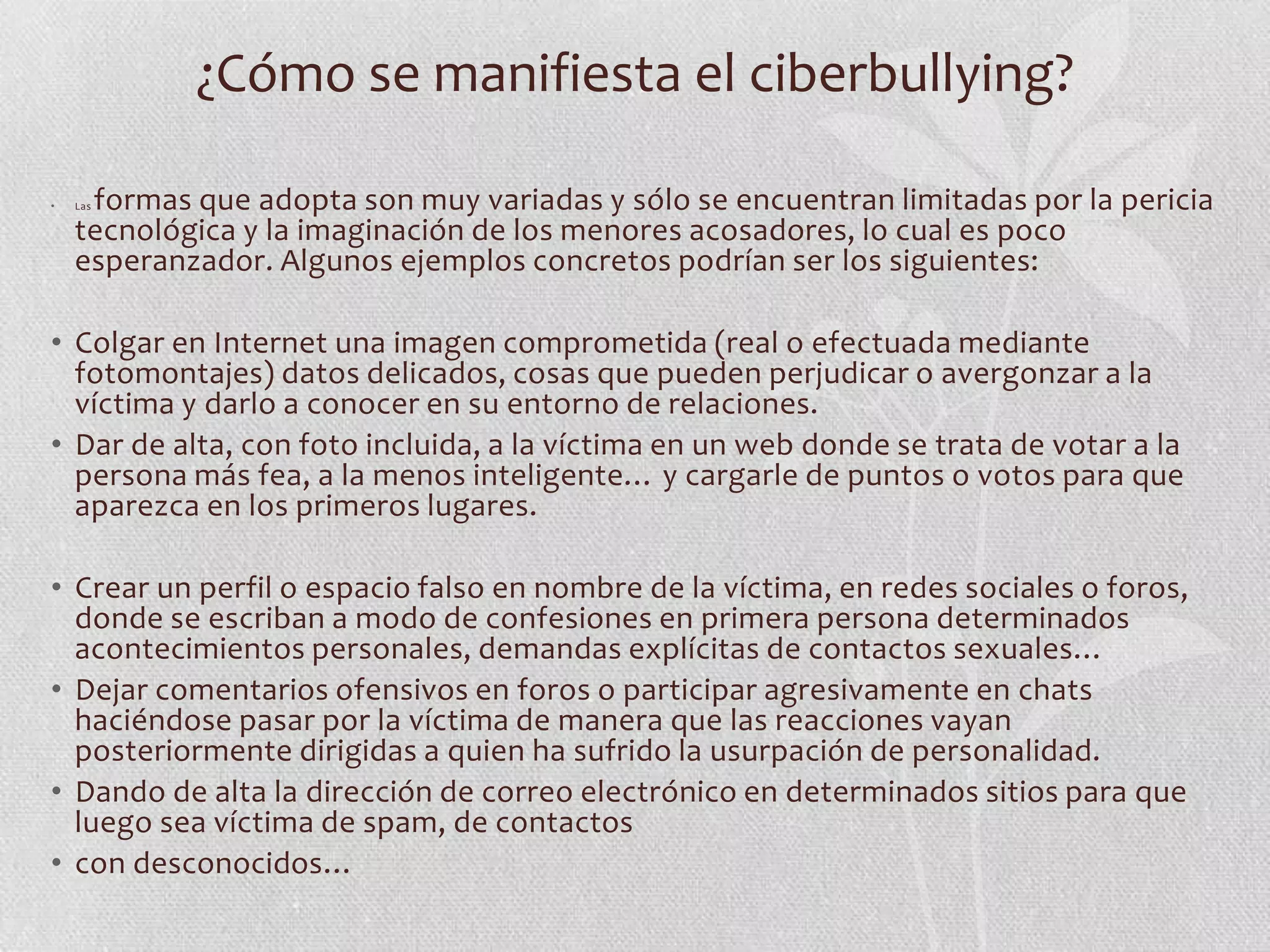 ¿Cómo se manifiesta el ciberbullying?

•    formas que adopta son muy variadas y sólo se encuentran limitadas por la pericia
    Las

    tecnológica y la imaginación de los menores acosadores, lo cual es poco
    esperanzador. Algunos ejemplos concretos podrían ser los siguientes:

• Colgar en Internet una imagen comprometida (real o efectuada mediante
  fotomontajes) datos delicados, cosas que pueden perjudicar o avergonzar a la
  víctima y darlo a conocer en su entorno de relaciones.
• Dar de alta, con foto incluida, a la víctima en un web donde se trata de votar a la
  persona más fea, a la menos inteligente… y cargarle de puntos o votos para que
  aparezca en los primeros lugares.

• Crear un perfil o espacio falso en nombre de la víctima, en redes sociales o foros,
  donde se escriban a modo de confesiones en primera persona determinados
  acontecimientos personales, demandas explícitas de contactos sexuales…
• Dejar comentarios ofensivos en foros o participar agresivamente en chats
  haciéndose pasar por la víctima de manera que las reacciones vayan
  posteriormente dirigidas a quien ha sufrido la usurpación de personalidad.
• Dando de alta la dirección de correo electrónico en determinados sitios para que
  luego sea víctima de spam, de contactos
• con desconocidos…
 