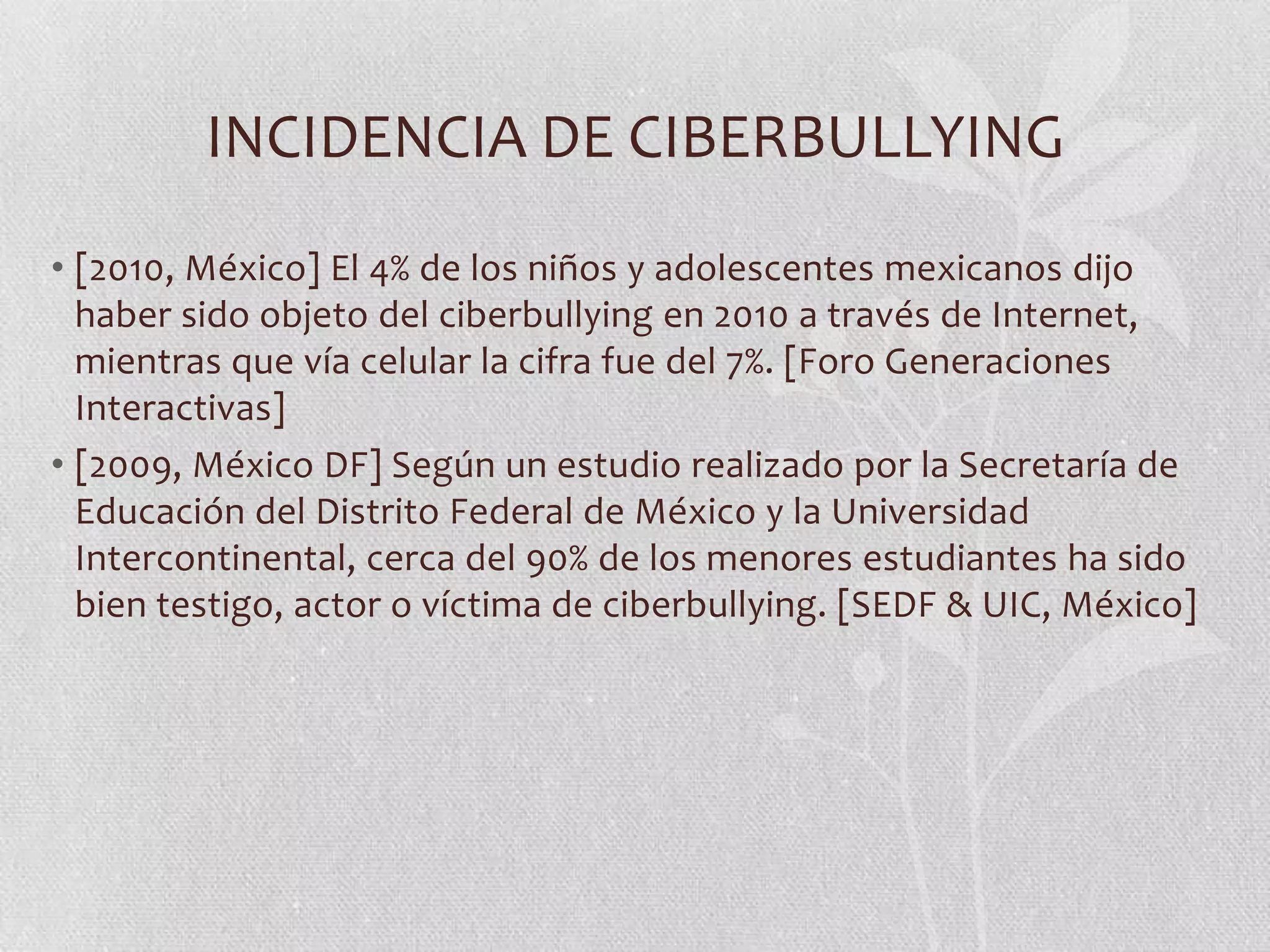 INCIDENCIA DE CIBERBULLYING
• [2010, México] El 4% de los niños y adolescentes mexicanos dijo
  haber sido objeto del ciberbullying en 2010 a través de Internet,
  mientras que vía celular la cifra fue del 7%. [Foro Generaciones
  Interactivas]
• [2009, México DF] Según un estudio realizado por la Secretaría de
  Educación del Distrito Federal de México y la Universidad
  Intercontinental, cerca del 90% de los menores estudiantes ha sido
  bien testigo, actor o víctima de ciberbullying. [SEDF & UIC, México]
 