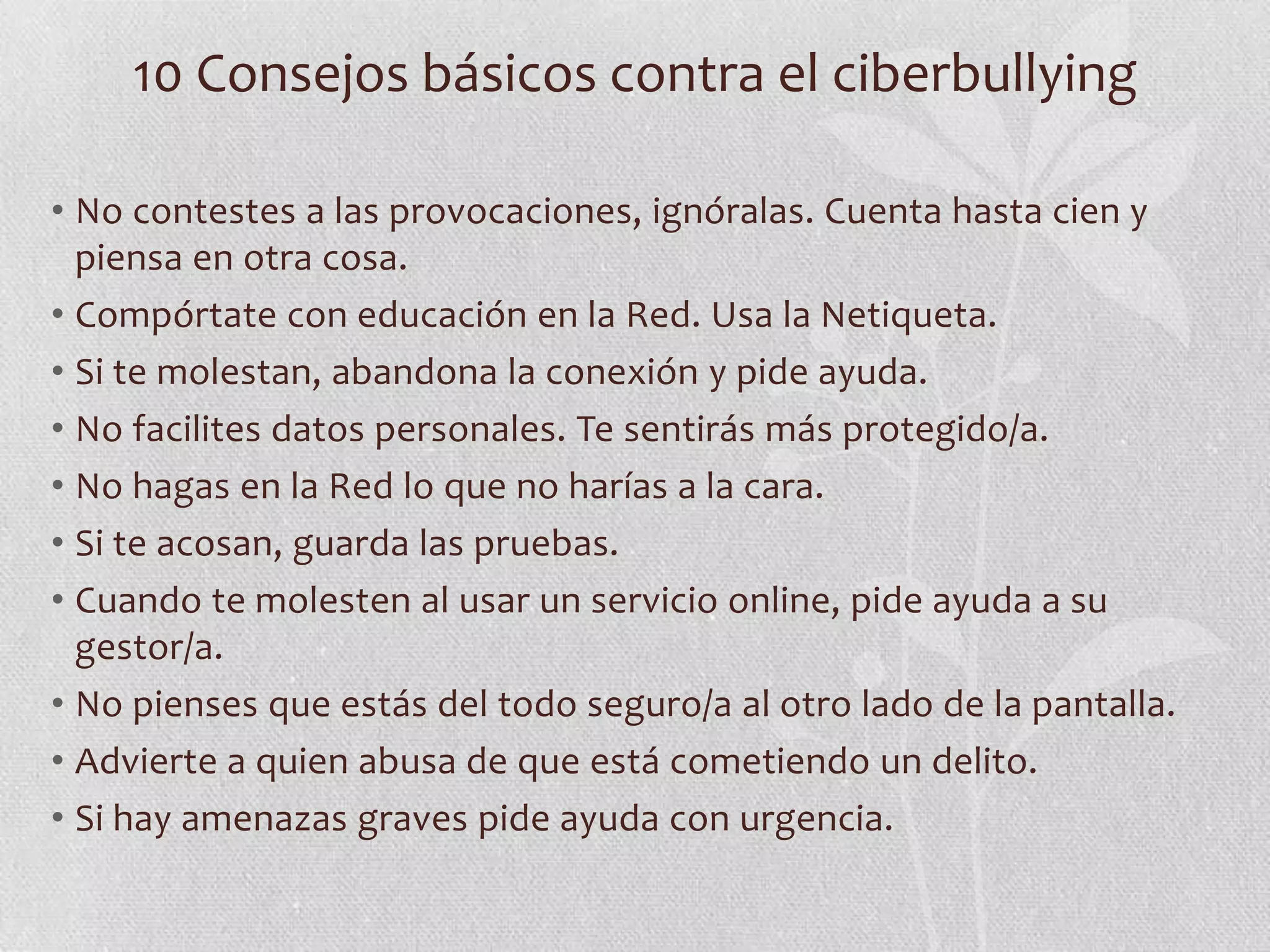 10 Consejos básicos contra el ciberbullying

• No contestes a las provocaciones, ignóralas. Cuenta hasta cien y
  piensa en otra cosa.
• Compórtate con educación en la Red. Usa la Netiqueta.
• Si te molestan, abandona la conexión y pide ayuda.
• No facilites datos personales. Te sentirás más protegido/a.
• No hagas en la Red lo que no harías a la cara.
• Si te acosan, guarda las pruebas.
• Cuando te molesten al usar un servicio online, pide ayuda a su
  gestor/a.
• No pienses que estás del todo seguro/a al otro lado de la pantalla.
• Advierte a quien abusa de que está cometiendo un delito.
• Si hay amenazas graves pide ayuda con urgencia.
 