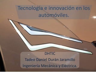 Tecnología e innovación en los
        automóviles.




              DHTIC
   Tadeo Daniel Durán Jaramillo
  Ingeniería Mecánica y Eléctrica.
 