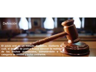 El juicio oral es un método dialéctico, mediante el
cual, el órgano de justica busca conocer la realidad
de los hechos acontecidos, sometiéndolo a la
categoría de unidad y lucha contrarios.
Definición
 