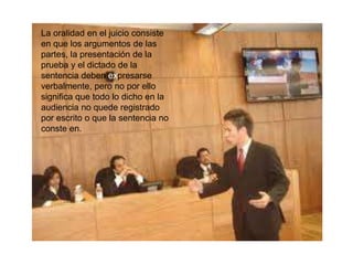 La oralidad en el juicio consiste
en que los argumentos de las
partes, la presentación de la
prueba y el dictado de la
sentencia deben expresarse
verbalmente, pero no por ello
significa que todo lo dicho en la
audiencia no quede registrado
por escrito o que la sentencia no
conste en.
 