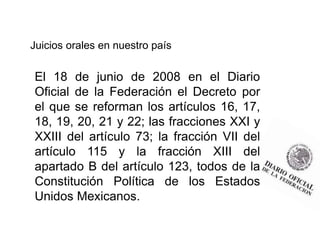 Juicios orales en nuestro país
El 18 de junio de 2008 en el Diario
Oficial de la Federación el Decreto por
el que se reforman los artículos 16, 17,
18, 19, 20, 21 y 22; las fracciones XXI y
XXIII del artículo 73; la fracción VII del
artículo 115 y la fracción XIII del
apartado B del artículo 123, todos de la
Constitución Política de los Estados
Unidos Mexicanos.
 