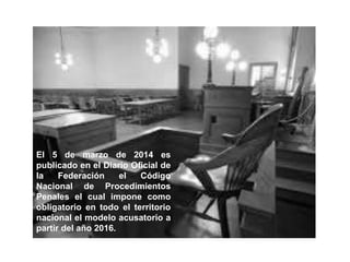 El 5 de marzo de 2014 es
publicado en el Diario Oficial de
la Federación el Código
Nacional de Procedimientos
Penales el cual impone como
obligatorio en todo el territorio
nacional el modelo acusatorio a
partir del año 2016.
 