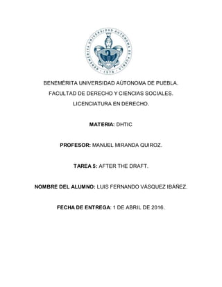 BENEMÉRITA UNIVERSIDAD AÚTONOMA DE PUEBLA.
FACULTAD DE DERECHO Y CIENCIAS SOCIALES.
LICENCIATURA EN DERECHO.
MATERIA: DHTIC
PROFESOR: MANUEL MIRANDA QUIROZ.
TAREA 5: AFTER THE DRAFT.
NOMBRE DEL ALUMNO: LUIS FERNANDO VÁSQUEZ IBÁÑEZ.
FECHA DE ENTREGA: 1 DE ABRIL DE 2016.
 