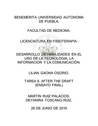 BENEMERITA UNIVERSIDAD AUTONOMA
DE PUEBLA.
FACULTAD DE MEDICINA.
LICENCIATURA EN FISIOTERAPIA.
DESARROLLO DE HABILIDADES EN EL
USO DE LA TECNOLOGIA, LA
INFORMACION Y LA COMUNICACIÓN.
LILIAN GAONA OSORIO.
TAREA 9. AFTER THE DRAFT
(ENSAYO FINAL)
MARTIN RUIZ PALACIOS.
DEYANIRA TOSCANO RUIZ.
26 DE JUNIO DE 2016
 