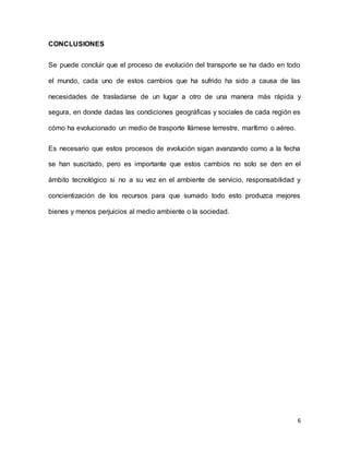 6
CONCLUSIONES
Se puede concluir que el proceso de evolución del transporte se ha dado en todo
el mundo, cada uno de estos cambios que ha sufrido ha sido a causa de las
necesidades de trasladarse de un lugar a otro de una manera más rápida y
segura, en donde dadas las condiciones geográficas y sociales de cada región es
cómo ha evolucionado un medio de trasporte llámese terrestre, marítimo o aéreo.
Es necesario que estos procesos de evolución sigan avanzando como a la fecha
se han suscitado, pero es importante que estos cambios no solo se den en el
ámbito tecnológico si no a su vez en el ambiente de servicio, responsabilidad y
concientización de los recursos para que sumado todo esto produzca mejores
bienes y menos perjuicios al medio ambiente o la sociedad.
 