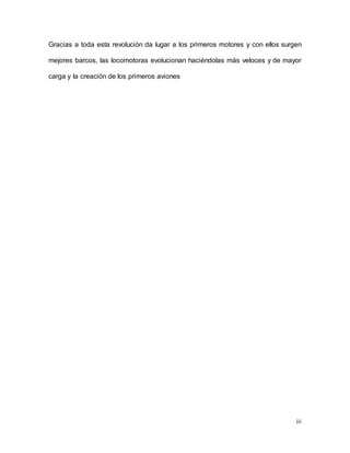 iii
Gracias a toda esta revolución da lugar a los primeros motores y con ellos surgen
mejores barcos, las locomotoras evolucionan haciéndolas más veloces y de mayor
carga y la creación de los primeros aviones
 