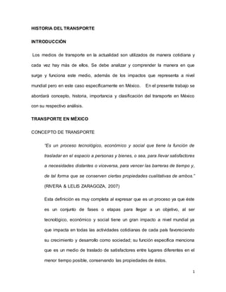 1
HISTORIA DEL TRANSPORTE
INTRODUCCIÓN
Los medios de transporte en la actualidad son utilizados de manera cotidiana y
cada vez hay más de ellos. Se debe analizar y comprender la manera en que
surge y funciona este medio, además de los impactos que representa a nivel
mundial pero en este caso específicamente en México. En el presente trabajo se
abordará concepto, historia, importancia y clasificación del transporte en México
con su respectivo análisis.
TRANSPORTE EN MÉXICO
CONCEPTO DE TRANSPORTE
“Es un proceso tecnológico, económico y social que tiene la función de
trasladar en el espacio a personas y bienes, o sea, para llevar satisfactores
a necesidades distantes o viceversa, para vencer las barreras de tiempo y,
de tal forma que se conserven ciertas propiedades cualitativas de ambos.”
(RIVERA & LELIS ZARAGOZA, 2007)
Esta definición es muy completa al expresar que es un proceso ya que éste
es un conjunto de fases o etapas para llegar a un objetivo, al ser
tecnológico, económico y social tiene un gran impacto a nivel mundial ya
que impacta en todas las actividades cotidianas de cada país favoreciendo
su crecimiento y desarrollo como sociedad; su función específica menciona
que es un medio de traslado de satisfactores entre lugares diferentes en el
menor tiempo posible, conservando las propiedades de éstos.
 