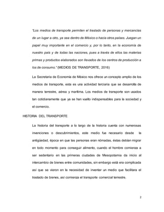 2
“Los medios de transporte permiten el traslado de personas y mercancías
de un lugar a otro, ya sea dentro de México o hacia otros países. Juegan un
papel muy importante en el comercio y, por lo tanto, en la economía de
nuestro país y de todas las naciones, pues a través de ellos las materias
primas y productos elaborados son llevados de los centros de producción a
los de consumo.” (MEDIOS DE TRANSPORTE, 2016)
La Secretaria de Economía de México nos ofrece un concepto amplio de los
medios de transporte, esta es una actividad terciaria que se desarrolla de
manera terrestre, aérea y marítima. Los medios de transporte son usados
tan cotidianamente que ya se han vuelto indispensables para la sociedad y
el comercio.
HISTORIA DEL TRANSPORTE
La historia del transporte a lo largo de la historia cuenta con numerosas
invenciones o descubrimientos, este medio fue necesario desde la
antigüedad, época en que las personas eran nómadas, éstas debían migrar
en todo momento para conseguir alimento, cuando el hombre comienza a
ser sedentario en las primeras ciudades de Mesopotamia da inicio al
intercambio de bienes entre comunidades, sin embargo está era complicada
así que se vieron en la necesidad de inventar un medio que facilitara el
traslado de bienes, así comienza el transporte comercial terrestre.
 