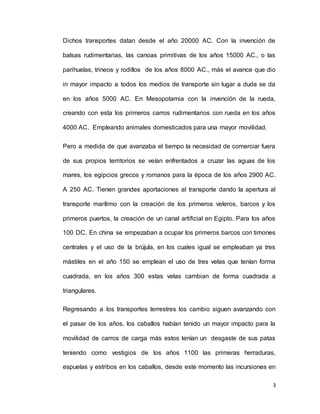3
Dichos transportes datan desde el año 20000 AC. Con la invención de
balsas rudimentarias, las canoas primitivas de los años 15000 AC., o las
parihuelas, trineos y rodillos de los años 8000 AC., más el avance que dio
in mayor impacto a todos los medios de transporte sin lugar a duda se da
en los años 5000 AC. En Mesopotamia con la invención de la rueda,
creando con esta los primeros carros rudimentarios con rueda en los años
4000 AC. Empleando animales domesticados para una mayor movilidad.
Pero a medida de que avanzaba el tiempo la necesidad de comerciar fuera
de sus propios territorios se veían enfrentados a cruzar las aguas de los
mares, los egipcios grecos y romanos para la época de los años 2900 AC.
A 250 AC. Tienen grandes aportaciones al transporte dando la apertura al
transporte marítimo con la creación de los primeros veleros, barcos y los
primeros puertos, la creación de un canal artificial en Egipto. Para los años
100 DC. En china se empezaban a ocupar los primeros barcos con timones
centrales y el uso de la brújula, en los cuales igual se empleaban ya tres
mástiles en el año 150 se emplean el uso de tres velas que tenían forma
cuadrada, en los años 300 estas velas cambian de forma cuadrada a
triangulares.
Regresando a los transportes terrestres los cambio siguen avanzando con
el pasar de los años, los caballos habían tenido un mayor impacto para la
movilidad de carros de carga más estos tenían un desgaste de sus patas
teniendo como vestigios de los años 1100 las primeras herraduras,
espuelas y estribos en los caballos, desde este momento las incursiones en
 