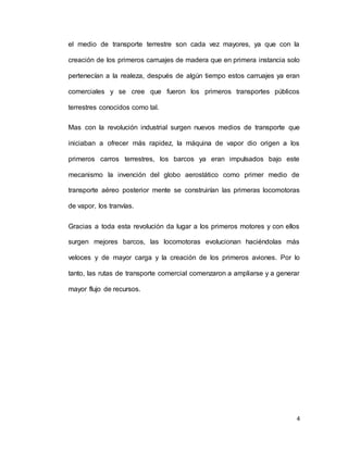 4
el medio de transporte terrestre son cada vez mayores, ya que con la
creación de los primeros carruajes de madera que en primera instancia solo
pertenecían a la realeza, después de algún tiempo estos carruajes ya eran
comerciales y se cree que fueron los primeros transportes públicos
terrestres conocidos como tal.
Mas con la revolución industrial surgen nuevos medios de transporte que
iniciaban a ofrecer más rapidez, la máquina de vapor dio origen a los
primeros carros terrestres, los barcos ya eran impulsados bajo este
mecanismo la invención del globo aerostático como primer medio de
transporte aéreo posterior mente se construirían las primeras locomotoras
de vapor, los tranvías.
Gracias a toda esta revolución da lugar a los primeros motores y con ellos
surgen mejores barcos, las locomotoras evolucionan haciéndolas más
veloces y de mayor carga y la creación de los primeros aviones. Por lo
tanto, las rutas de transporte comercial comenzaron a ampliarse y a generar
mayor flujo de recursos.
 
