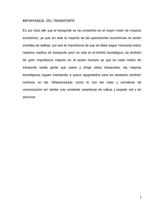 5
IMPORTANCIA DEL TRANSPORTE
Es por todo ello que el transporte se ha convertido en el mayor motor de impacto
económico, ya que sin este la mayoría de las operaciones económicas no serían
posibles de realizar, por eso la importancia de que se debe seguir innovando todos
nuestros medios de transporte pero no solo en el ámbito tecnológico, es también
de gran importancia mejorar en el sector humano ya que en cada medio de
transporte existe gente que opera y dirige estos transportes, las mejoras
tecnológicas siguen avanzando a pasos agigantados pero es necesario también
cambios en las infraestructuras como lo son las rutas y carreteras de
comunicación sin olvidar una constante enseñanza de cultura y respeto vial y de
servicios.
 
