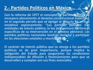 2.- Partidos Políticos en México.
Con la reforma de 1977 el concepto de partido político se
incorporo plenamente al derecho constitucional mexicano,
en el segundo párrafo que se agregó al artículo 41, el cual
establece expresamente: “Los partidos políticos con
entidades de interés público; la ley determinará las formas
específicas de su intervención en el proceso electoral. Los
partidos políticos nacionales tendrán derecho a participar
en las elecciones estatales y municipales”.

El carácter de interés público que se otorga a los partidos
políticos es de gran importancia, porque implica la
obligación del Estado para asegurarles las condiciones
indispensables de difusión y financiamiento para que se
desarrollen y cumplan son sus fines esenciales.
 