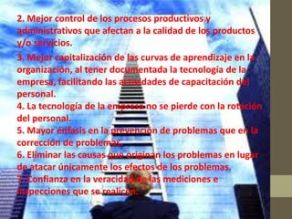 2. Mejor control de los procesos productivos y
administrativos que afectan a la calidad de los productos
y/o servicios.
3. Mejor capitalización de las curvas de aprendizaje en la
organización, al tener documentada la tecnología de la
empresa, facilitando las actividades de capacitación del
personal.
4. La tecnología de la empresa no se pierde con la rotación
del personal.
5. Mayor énfasis en la prevención de problemas que en la
corrección de problemas.
6. Eliminar las causas que originan los problemas en lugar
de atacar únicamente los efectos de los problemas.
7. Confianza en la veracidad de las mediciones e
inspecciones que se realicen.
 