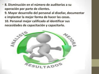 • 8. Disminución en el número de auditorías a su
operación por parte de clientes.
9. Mayor desarrollo del personal al diseñar, documentar
e implantar la mejor forma de hacer las cosas.
10. Personal mejor calificado al identificar sus
necesidades de capacitación y capacitarlo.
 