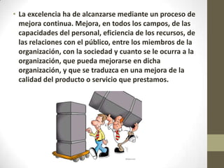 • La excelencia ha de alcanzarse mediante un proceso de
mejora continua. Mejora, en todos los campos, de las
capacidades del personal, eficiencia de los recursos, de
las relaciones con el público, entre los miembros de la
organización, con la sociedad y cuanto se le ocurra a la
organización, que pueda mejorarse en dicha
organización, y que se traduzca en una mejora de la
calidad del producto o servicio que prestamos.
 