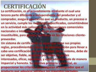 La certificación, es el procedimiento mediante el cual una
tercera parte diferente e independiente del productor y el
comprador, asegura por escrito que un producto, un proceso o
un servicio, cumple los requisitos especificados, convirtiéndose
en la actividad más valiosa en las transacciones comerciales
nacionales e internacionales. Es un elemento
insustituible, para generar confianza en las relaciones cliente-
proveedor.
Un sistema de certificación es aquel que tiene sus propias
reglas, procedimientos y forma de administración para llevar a
cabo una certificación de conformidad. Dicho sistema, debe de
ser objetivo, fiable, aceptado por todas las partes
interesadas, eficaz, operativo, y estar administrado de manera
imparcial y honesta. Su objetivo primario y esencial, es
proporcionar los criterios que aseguren al comprador que el
CERTIFICACIÓN
 