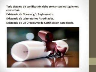 Todo sistema de certificación debe contar con los siguientes
elementos.
Existencia de Normas y/o Reglamentos.
Existencia de Laboratorios Acreditados.
Existencia de un Organismo de Certificación Acreditado.
 